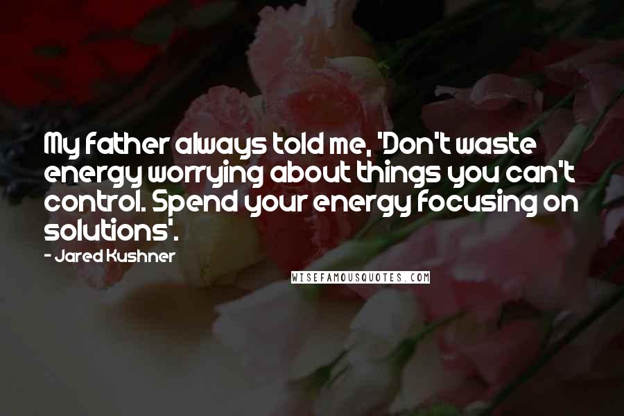 Jared Kushner Quotes: My father always told me, 'Don't waste energy worrying about things you can't control. Spend your energy focusing on solutions'.