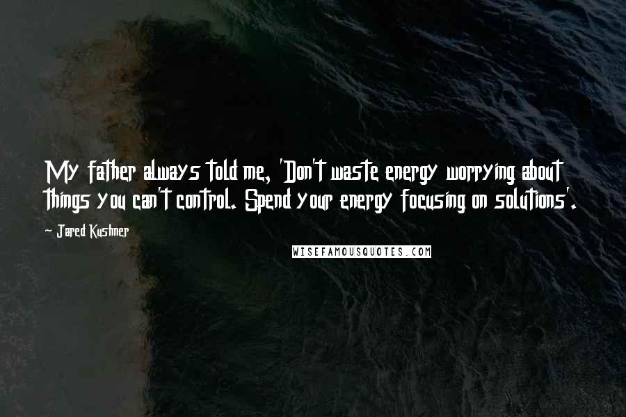 Jared Kushner Quotes: My father always told me, 'Don't waste energy worrying about things you can't control. Spend your energy focusing on solutions'.