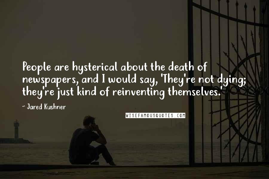 Jared Kushner Quotes: People are hysterical about the death of newspapers, and I would say, 'They're not dying; they're just kind of reinventing themselves.'