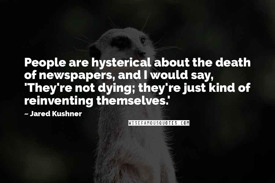 Jared Kushner Quotes: People are hysterical about the death of newspapers, and I would say, 'They're not dying; they're just kind of reinventing themselves.'