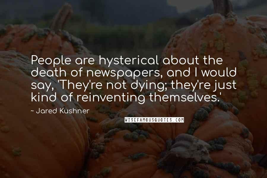 Jared Kushner Quotes: People are hysterical about the death of newspapers, and I would say, 'They're not dying; they're just kind of reinventing themselves.'