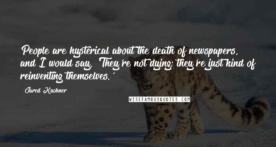 Jared Kushner Quotes: People are hysterical about the death of newspapers, and I would say, 'They're not dying; they're just kind of reinventing themselves.'