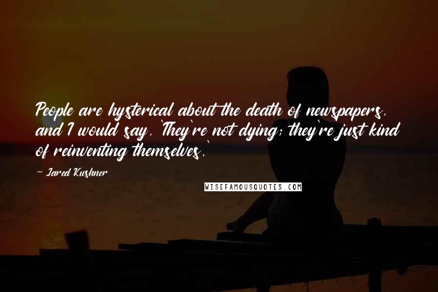 Jared Kushner Quotes: People are hysterical about the death of newspapers, and I would say, 'They're not dying; they're just kind of reinventing themselves.'