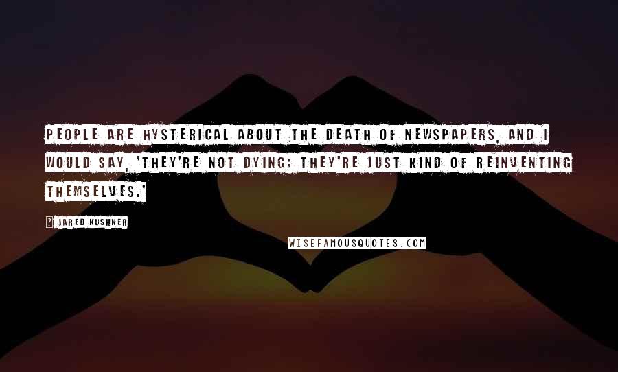 Jared Kushner Quotes: People are hysterical about the death of newspapers, and I would say, 'They're not dying; they're just kind of reinventing themselves.'