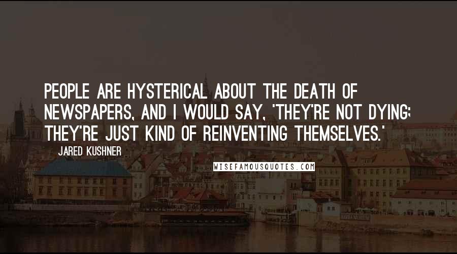 Jared Kushner Quotes: People are hysterical about the death of newspapers, and I would say, 'They're not dying; they're just kind of reinventing themselves.'