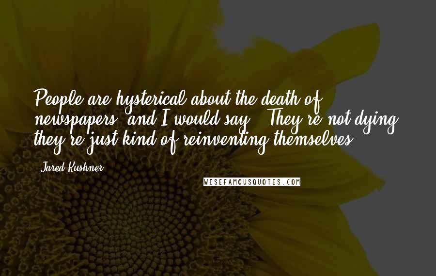 Jared Kushner Quotes: People are hysterical about the death of newspapers, and I would say, 'They're not dying; they're just kind of reinventing themselves.'