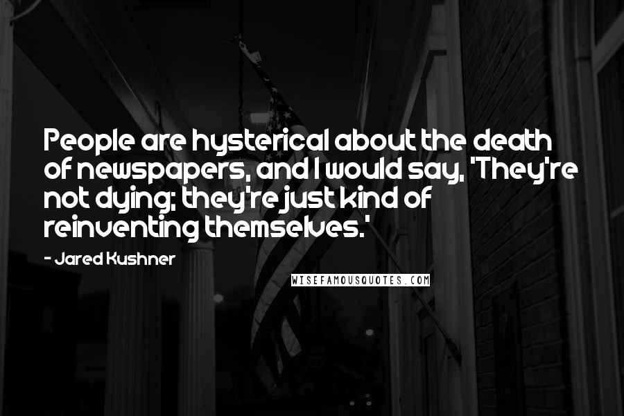 Jared Kushner Quotes: People are hysterical about the death of newspapers, and I would say, 'They're not dying; they're just kind of reinventing themselves.'