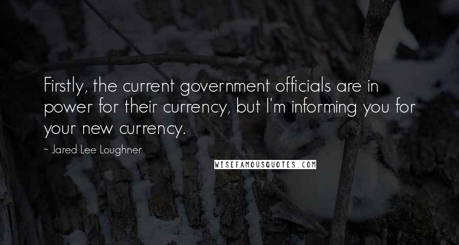 Jared Lee Loughner Quotes: Firstly, the current government officials are in power for their currency, but I'm informing you for your new currency.