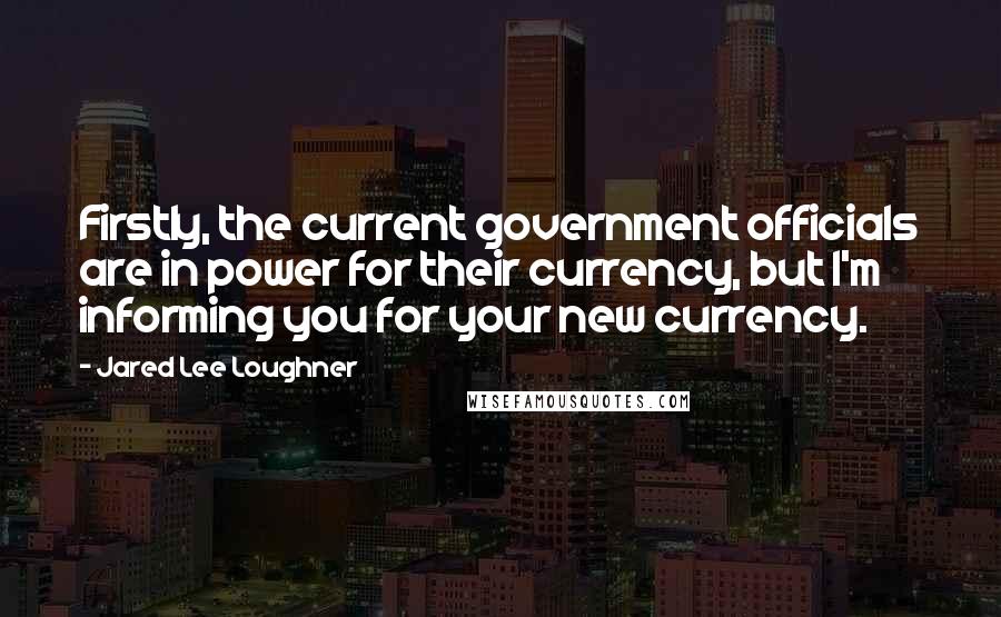 Jared Lee Loughner Quotes: Firstly, the current government officials are in power for their currency, but I'm informing you for your new currency.