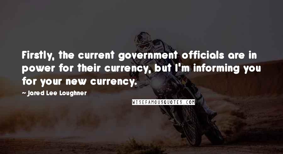 Jared Lee Loughner Quotes: Firstly, the current government officials are in power for their currency, but I'm informing you for your new currency.