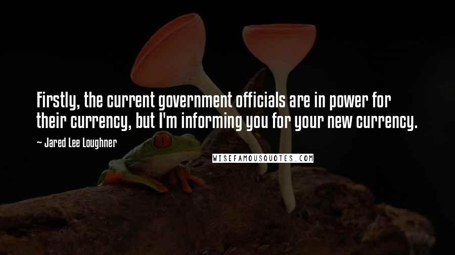 Jared Lee Loughner Quotes: Firstly, the current government officials are in power for their currency, but I'm informing you for your new currency.