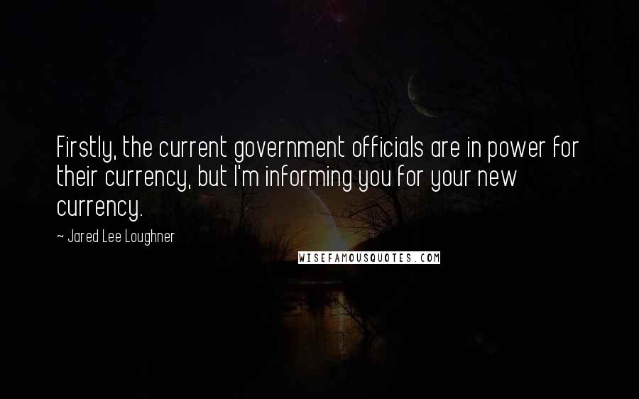 Jared Lee Loughner Quotes: Firstly, the current government officials are in power for their currency, but I'm informing you for your new currency.