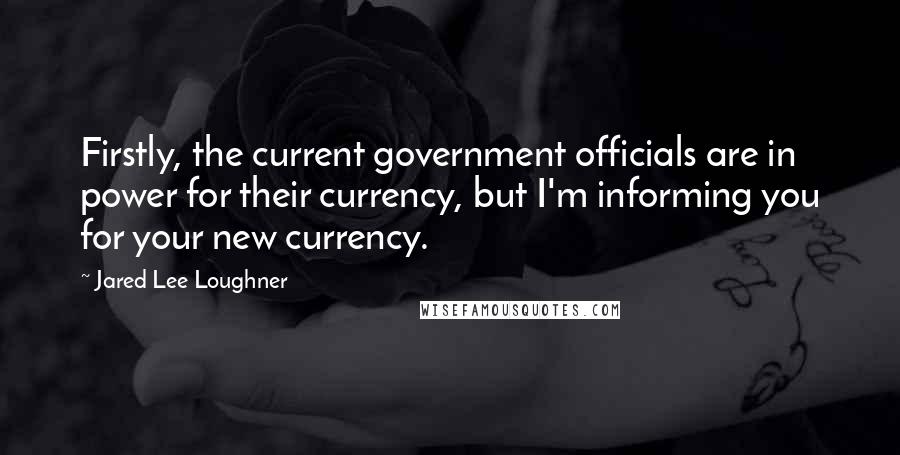 Jared Lee Loughner Quotes: Firstly, the current government officials are in power for their currency, but I'm informing you for your new currency.