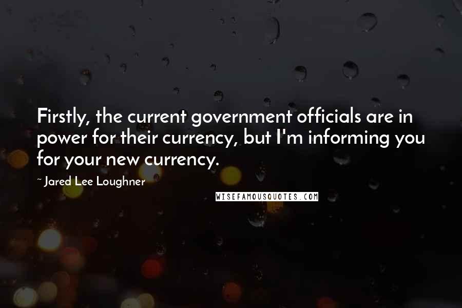 Jared Lee Loughner Quotes: Firstly, the current government officials are in power for their currency, but I'm informing you for your new currency.