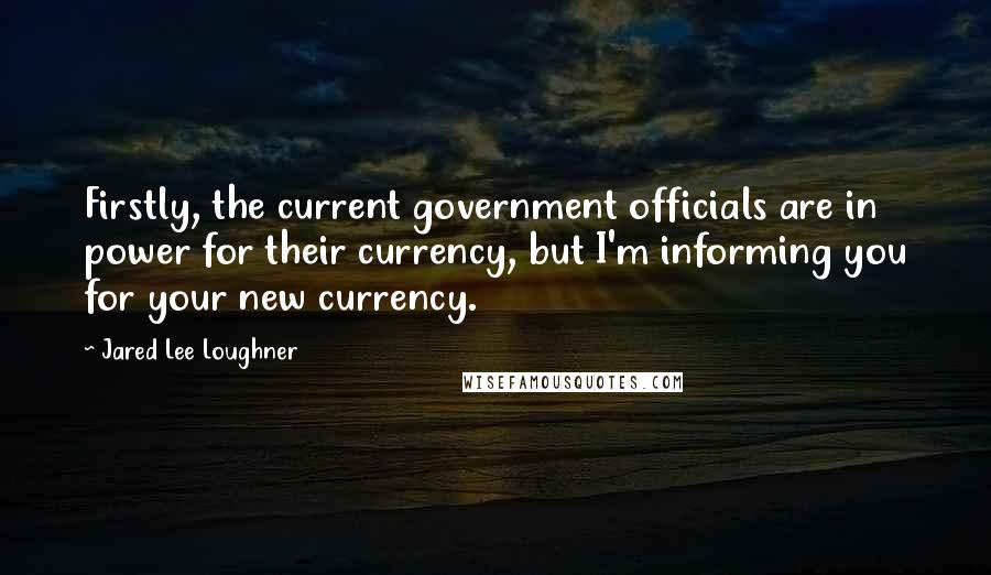 Jared Lee Loughner Quotes: Firstly, the current government officials are in power for their currency, but I'm informing you for your new currency.