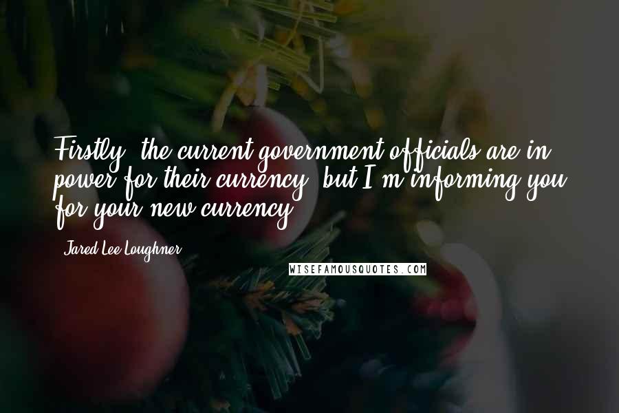 Jared Lee Loughner Quotes: Firstly, the current government officials are in power for their currency, but I'm informing you for your new currency.
