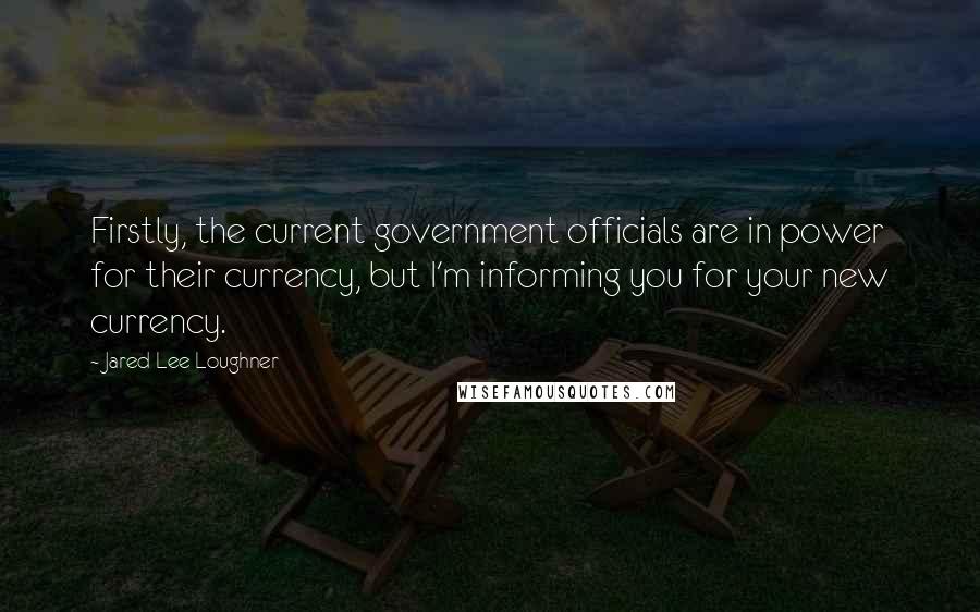 Jared Lee Loughner Quotes: Firstly, the current government officials are in power for their currency, but I'm informing you for your new currency.