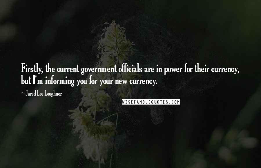 Jared Lee Loughner Quotes: Firstly, the current government officials are in power for their currency, but I'm informing you for your new currency.