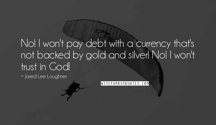 Jared Lee Loughner Quotes: No! I won't pay debt with a currency that's not backed by gold and silver! No! I won't trust in God!