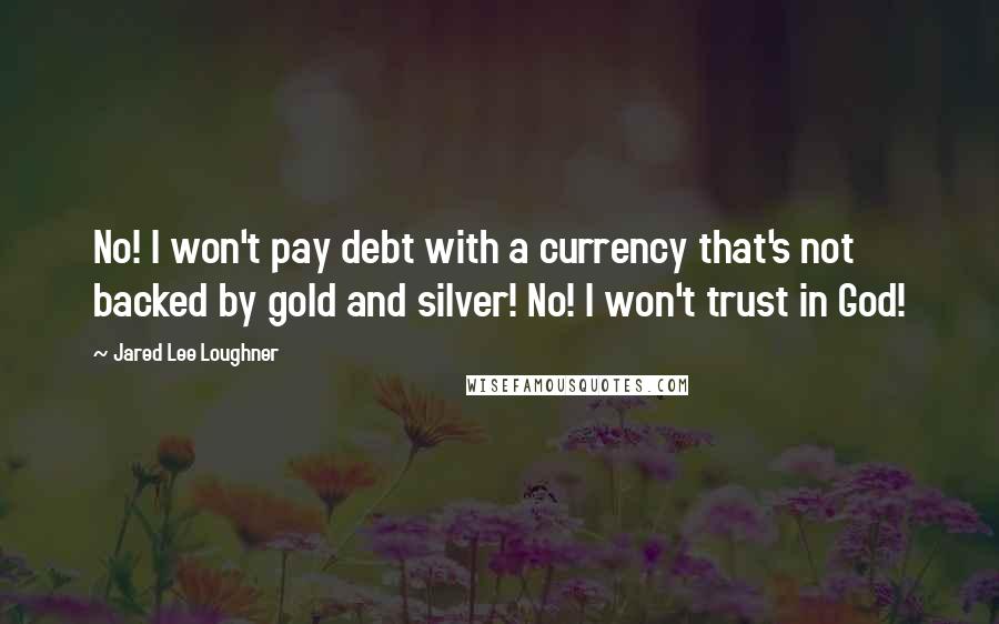 Jared Lee Loughner Quotes: No! I won't pay debt with a currency that's not backed by gold and silver! No! I won't trust in God!