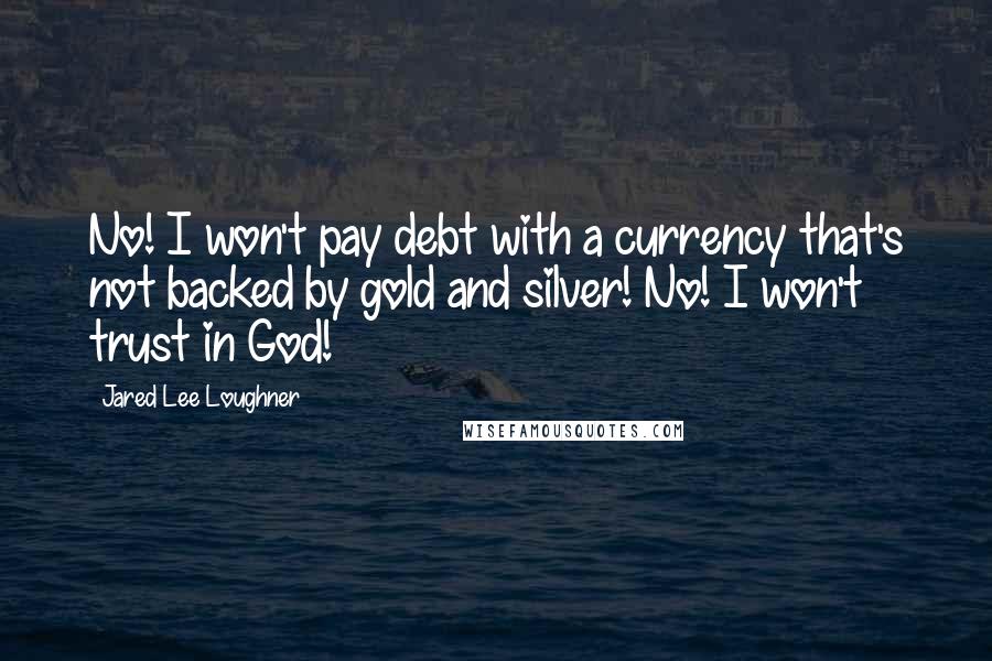 Jared Lee Loughner Quotes: No! I won't pay debt with a currency that's not backed by gold and silver! No! I won't trust in God!