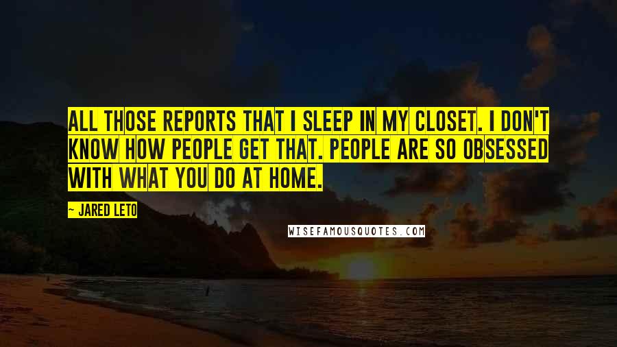 Jared Leto Quotes: All those reports that I sleep in my closet. I don't know how people get that. People are so obsessed with what you do at home.