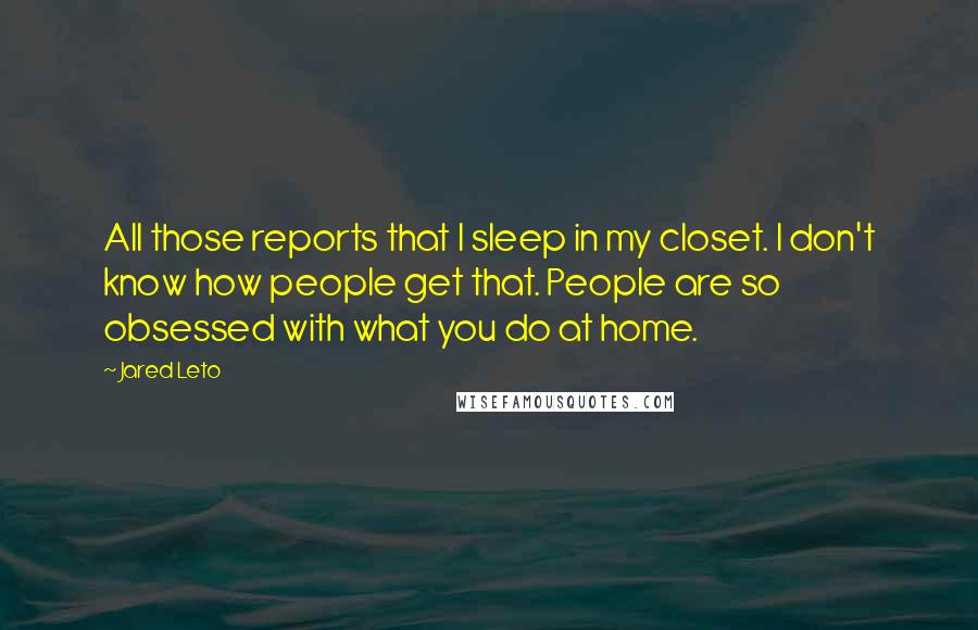 Jared Leto Quotes: All those reports that I sleep in my closet. I don't know how people get that. People are so obsessed with what you do at home.