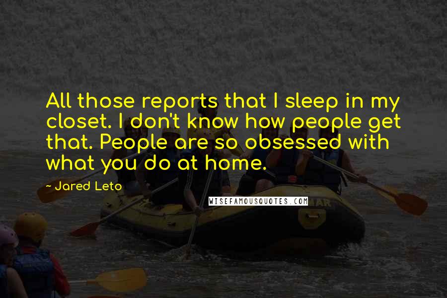 Jared Leto Quotes: All those reports that I sleep in my closet. I don't know how people get that. People are so obsessed with what you do at home.