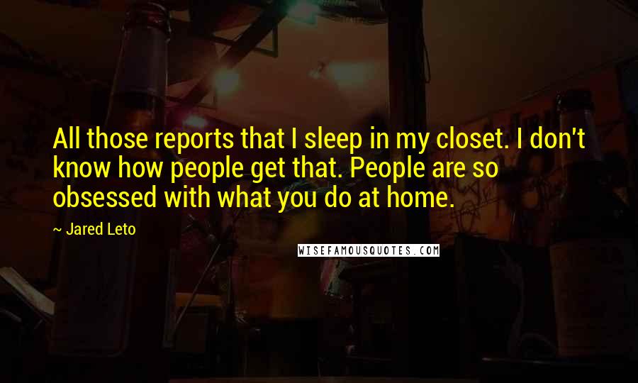 Jared Leto Quotes: All those reports that I sleep in my closet. I don't know how people get that. People are so obsessed with what you do at home.