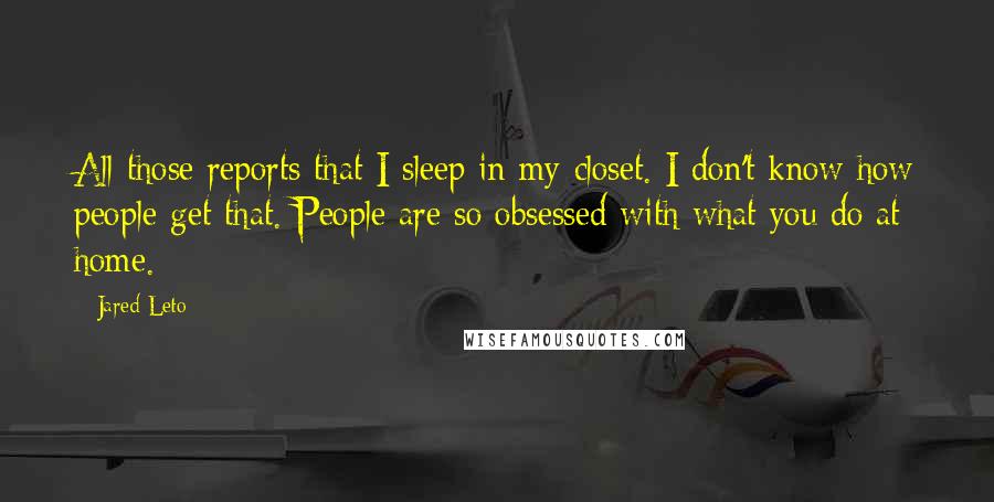 Jared Leto Quotes: All those reports that I sleep in my closet. I don't know how people get that. People are so obsessed with what you do at home.