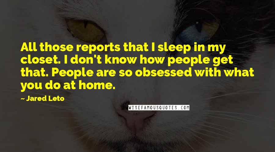 Jared Leto Quotes: All those reports that I sleep in my closet. I don't know how people get that. People are so obsessed with what you do at home.