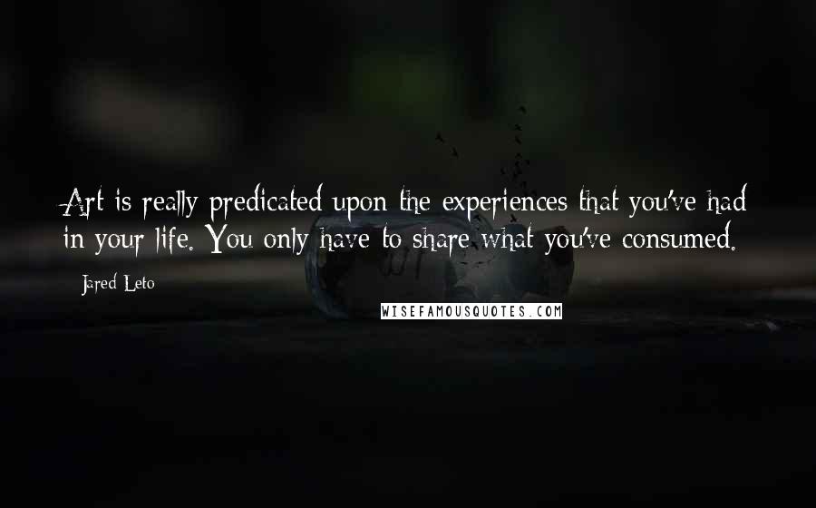 Jared Leto Quotes: Art is really predicated upon the experiences that you've had in your life. You only have to share what you've consumed.