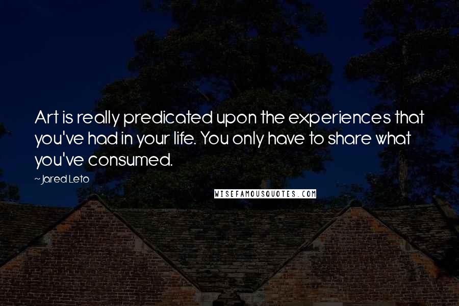 Jared Leto Quotes: Art is really predicated upon the experiences that you've had in your life. You only have to share what you've consumed.