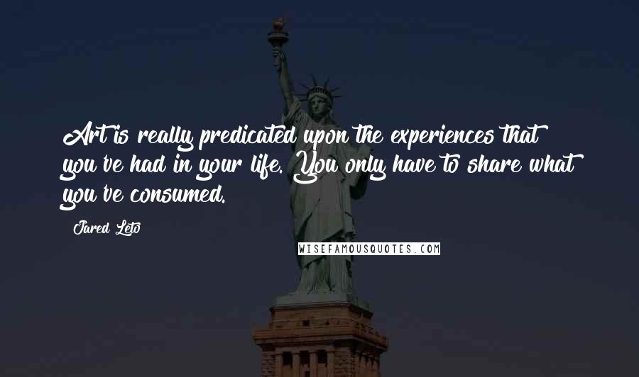 Jared Leto Quotes: Art is really predicated upon the experiences that you've had in your life. You only have to share what you've consumed.