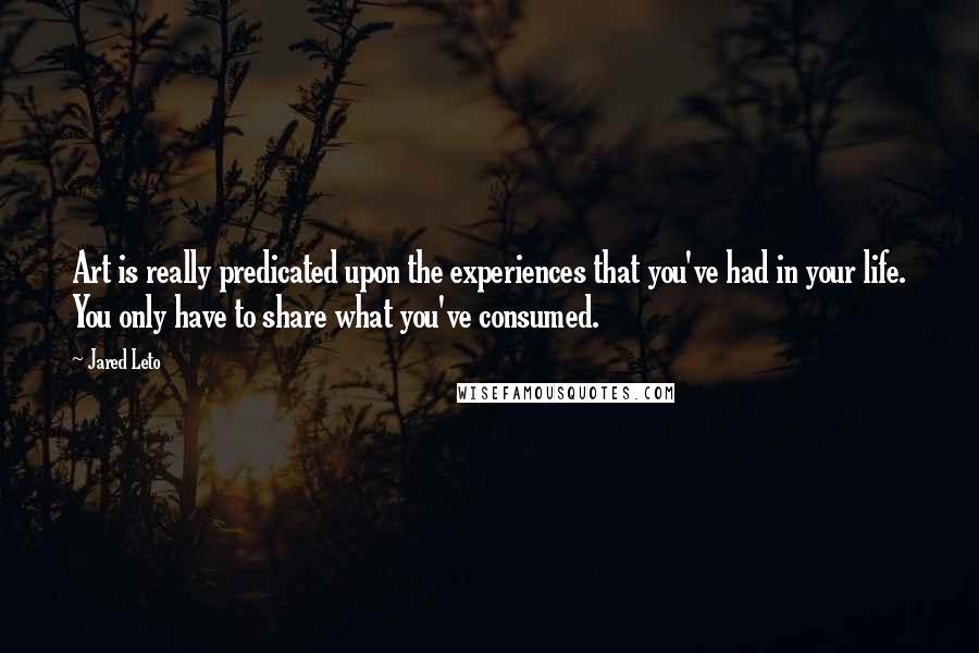 Jared Leto Quotes: Art is really predicated upon the experiences that you've had in your life. You only have to share what you've consumed.