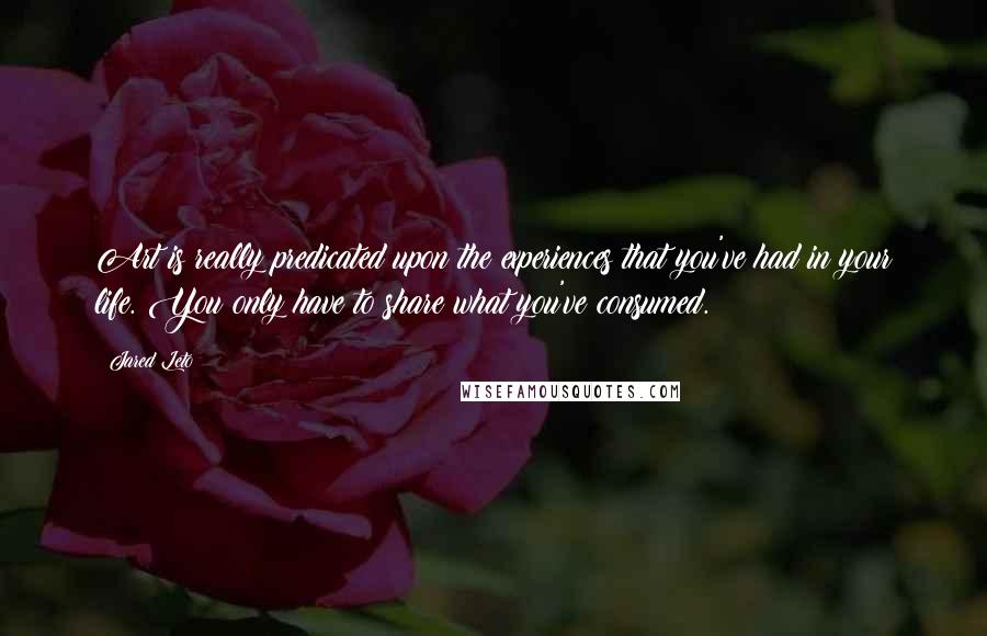 Jared Leto Quotes: Art is really predicated upon the experiences that you've had in your life. You only have to share what you've consumed.