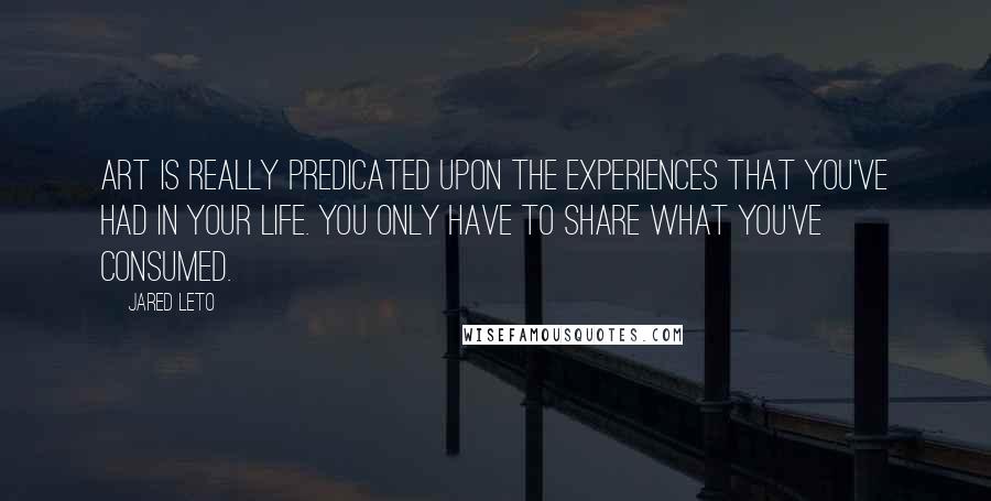 Jared Leto Quotes: Art is really predicated upon the experiences that you've had in your life. You only have to share what you've consumed.