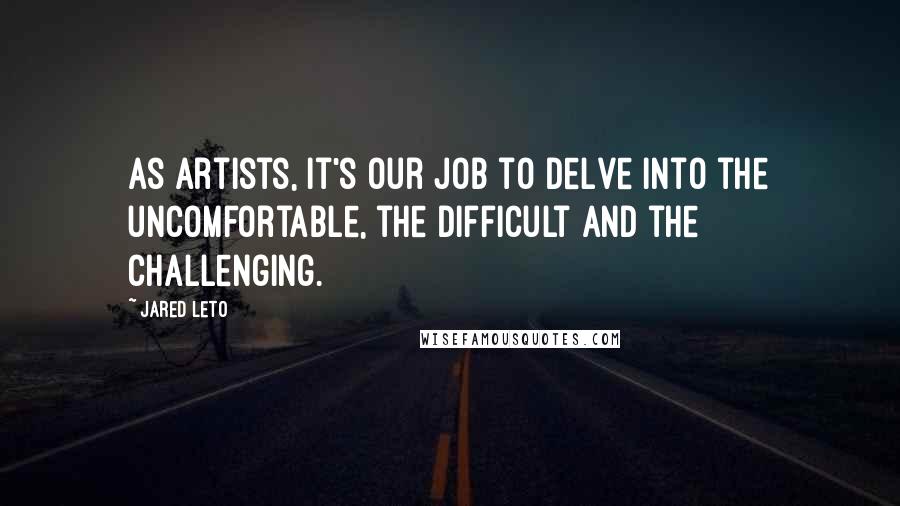 Jared Leto Quotes: As artists, it's our job to delve into the uncomfortable, the difficult and the challenging.