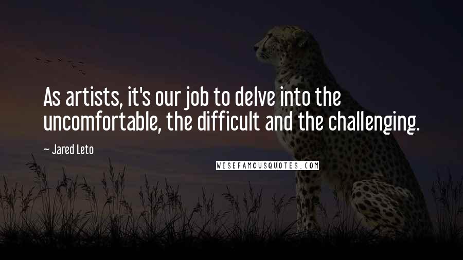 Jared Leto Quotes: As artists, it's our job to delve into the uncomfortable, the difficult and the challenging.