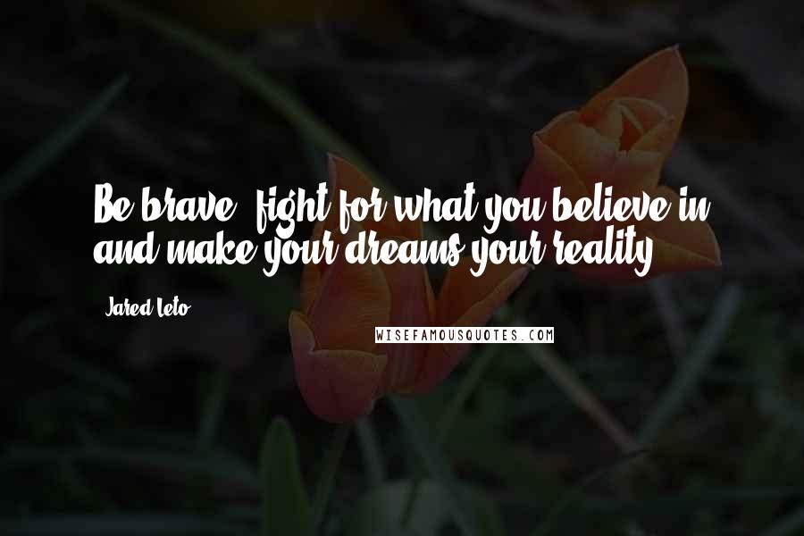 Jared Leto Quotes: Be brave, fight for what you believe in and make your dreams your reality