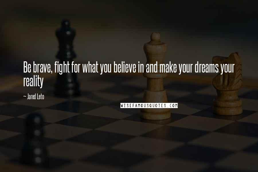 Jared Leto Quotes: Be brave, fight for what you believe in and make your dreams your reality