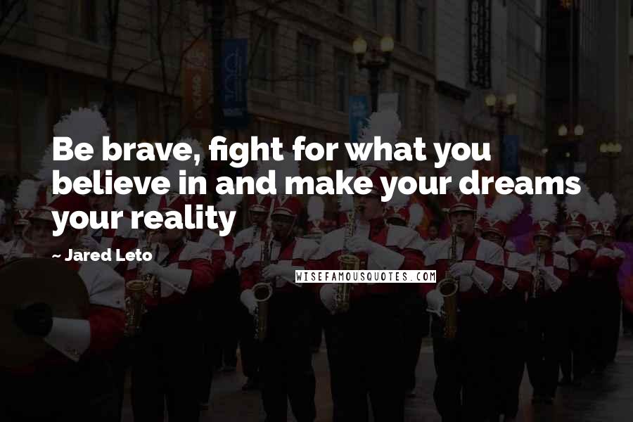 Jared Leto Quotes: Be brave, fight for what you believe in and make your dreams your reality
