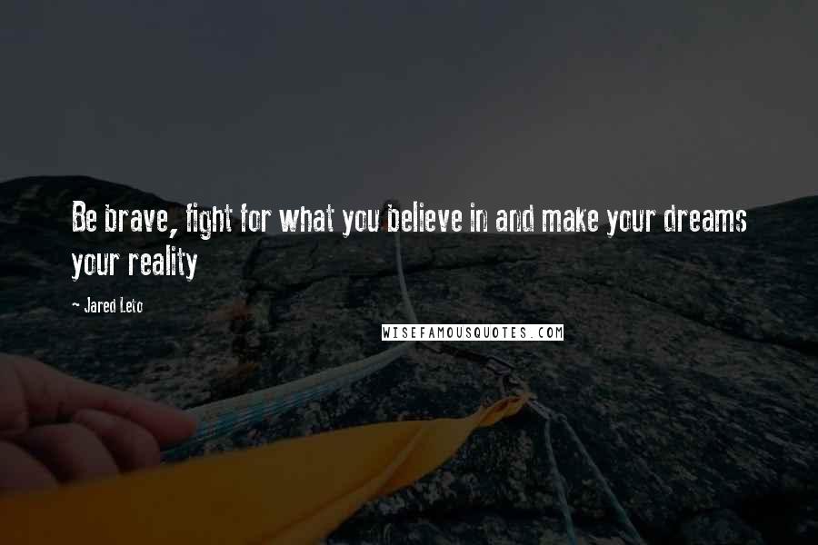 Jared Leto Quotes: Be brave, fight for what you believe in and make your dreams your reality