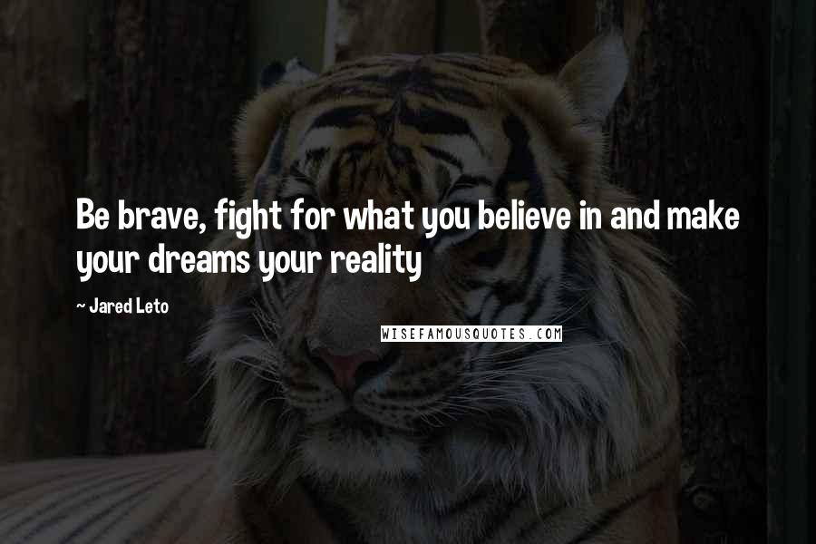 Jared Leto Quotes: Be brave, fight for what you believe in and make your dreams your reality