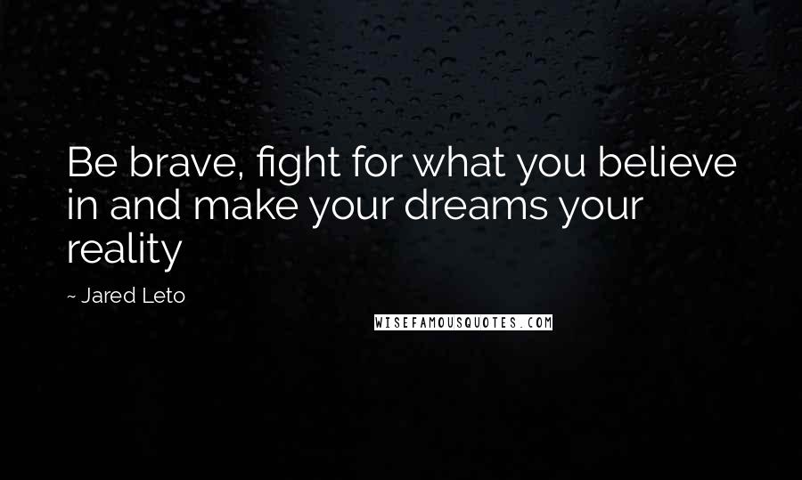 Jared Leto Quotes: Be brave, fight for what you believe in and make your dreams your reality