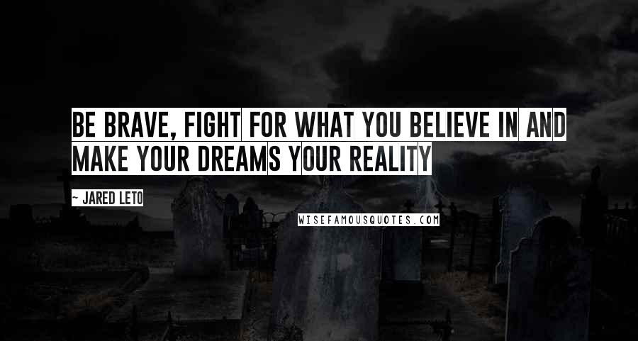 Jared Leto Quotes: Be brave, fight for what you believe in and make your dreams your reality