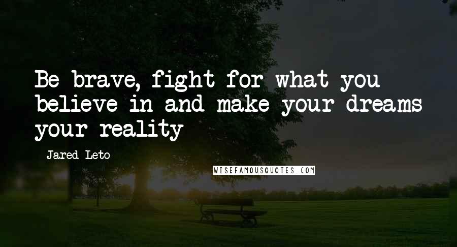 Jared Leto Quotes: Be brave, fight for what you believe in and make your dreams your reality