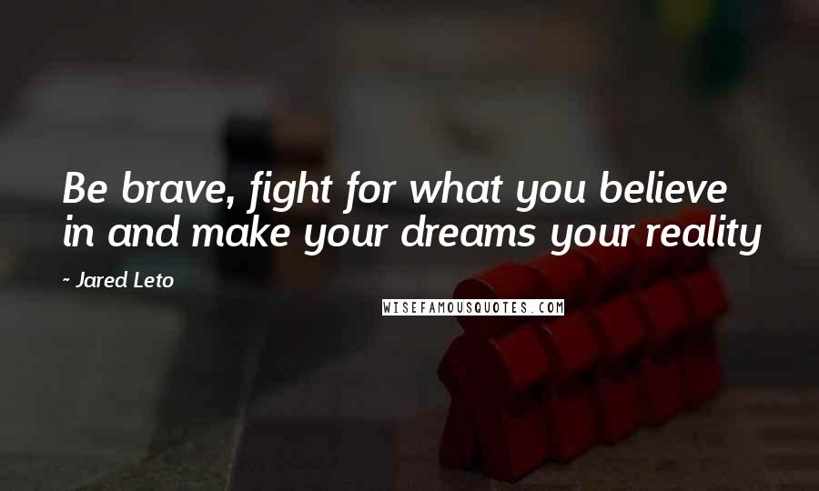 Jared Leto Quotes: Be brave, fight for what you believe in and make your dreams your reality