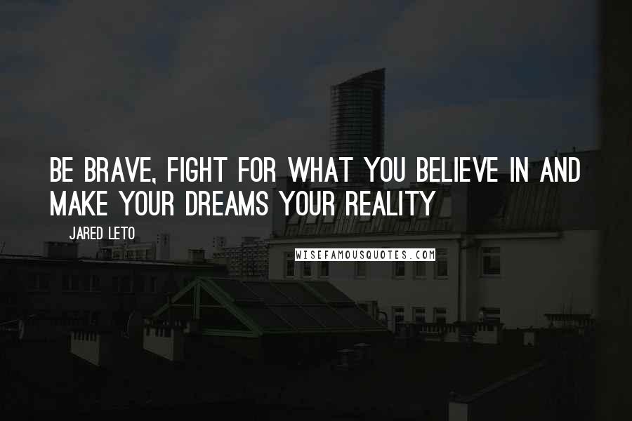 Jared Leto Quotes: Be brave, fight for what you believe in and make your dreams your reality