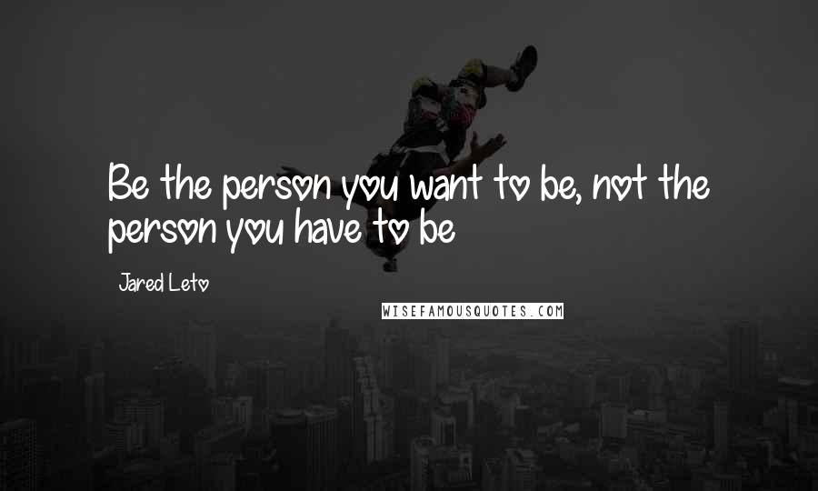 Jared Leto Quotes: Be the person you want to be, not the person you have to be